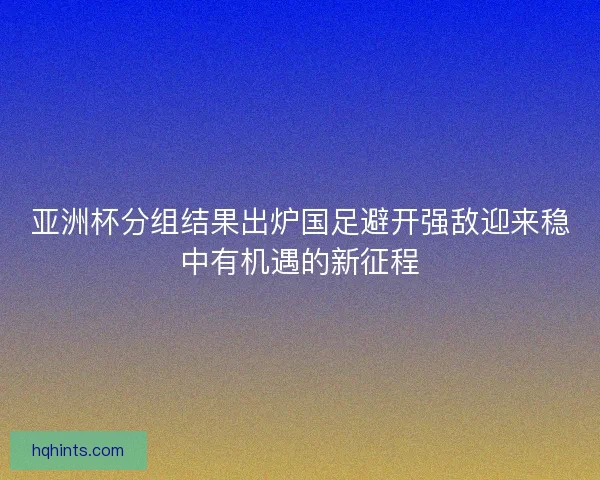 亚洲杯分组结果出炉国足避开强敌迎来稳中有机遇的新征程